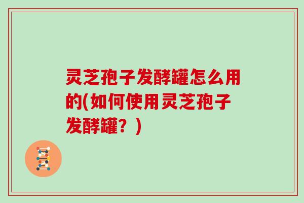 灵芝孢子发酵罐怎么用的(如何使用灵芝孢子发酵罐？)