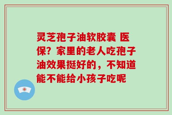 灵芝孢子油软胶囊 医保？家里的老人吃孢子油效果挺好的，不知道能不能给小孩子吃呢