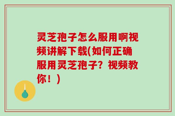 灵芝孢子怎么服用啊视频讲解下载(如何正确服用灵芝孢子？视频教你！)