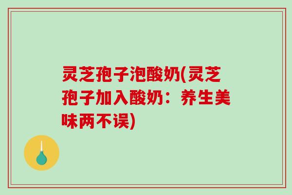 灵芝孢子泡酸奶(灵芝孢子加入酸奶：养生美味两不误)
