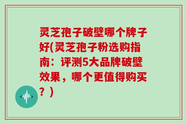 灵芝孢子破壁哪个牌子好(灵芝孢子粉选购指南：评测5大品牌破壁效果，哪个更值得购买？)
