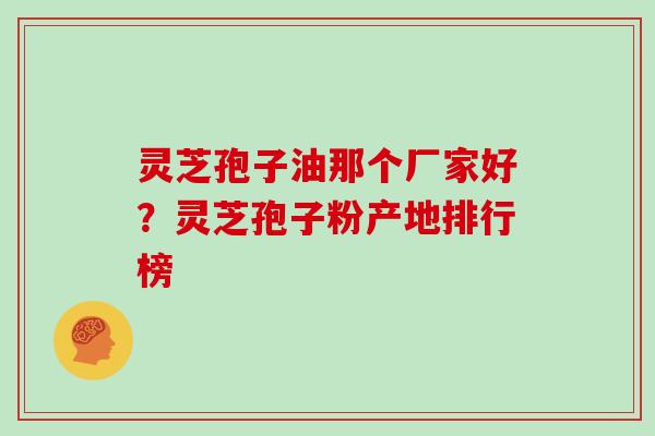 灵芝孢子油那个厂家好？灵芝孢子粉产地排行榜