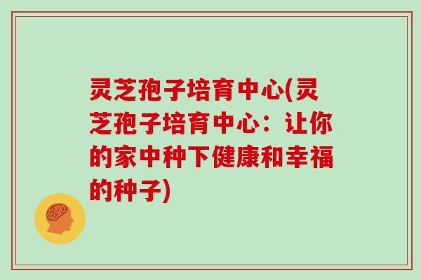 灵芝孢子培育中心(灵芝孢子培育中心：让你的家中种下健康和幸福的种子)