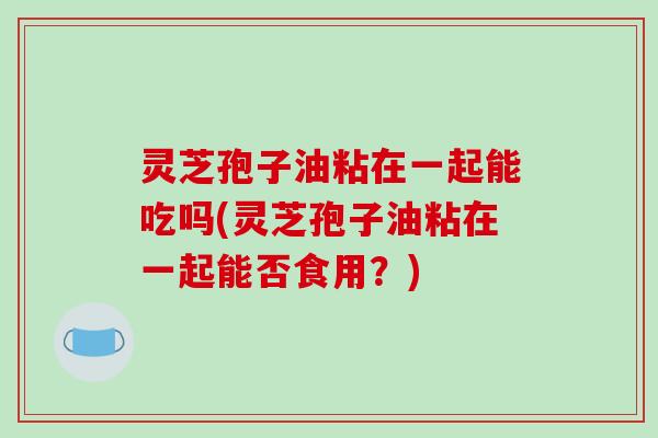 灵芝孢子油粘在一起能吃吗(灵芝孢子油粘在一起能否食用？)