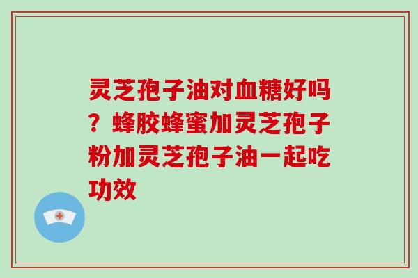 灵芝孢子油对好吗？蜂胶蜂蜜加灵芝孢子粉加灵芝孢子油一起吃功效