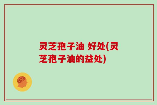 灵芝孢子油 好处(灵芝孢子油的益处)