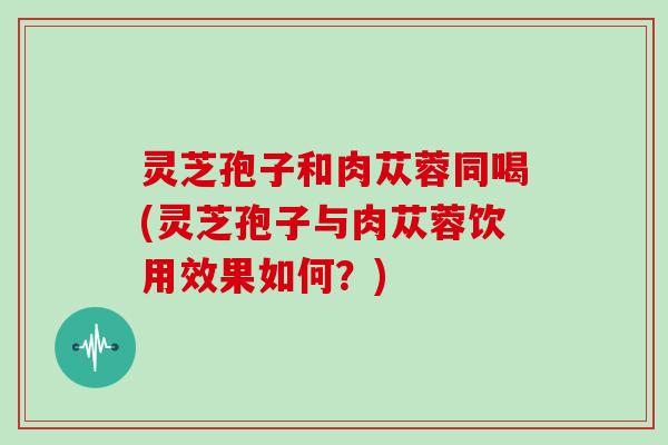 灵芝孢子和肉苁蓉同喝(灵芝孢子与肉苁蓉饮用效果如何？)