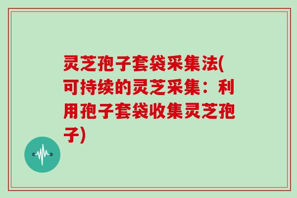 灵芝孢子套袋采集法(可持续的灵芝采集：利用孢子套袋收集灵芝孢子)