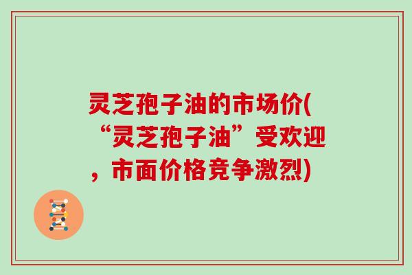 灵芝孢子油的市场价(“灵芝孢子油”受欢迎，市面价格竞争激烈)