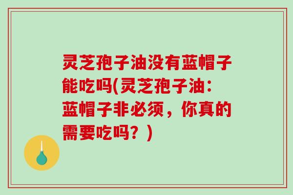 灵芝孢子油没有蓝帽子能吃吗(灵芝孢子油：蓝帽子非必须，你真的需要吃吗？)