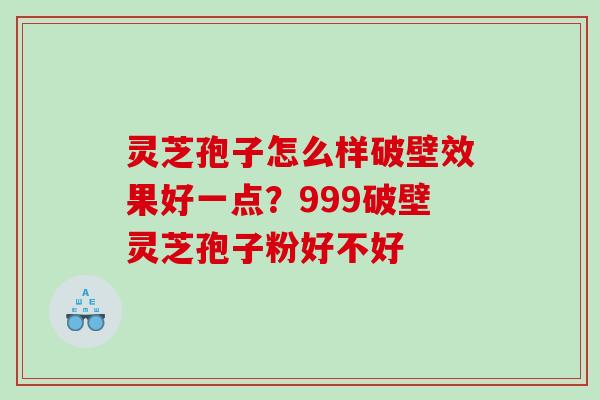 灵芝孢子怎么样破壁效果好一点？999破壁灵芝孢子粉好不好