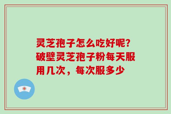 灵芝孢子怎么吃好呢？破壁灵芝孢子粉每天服用几次，每次服多少
