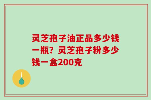 灵芝孢子油正品多少钱一瓶？灵芝孢子粉多少钱一盒200克