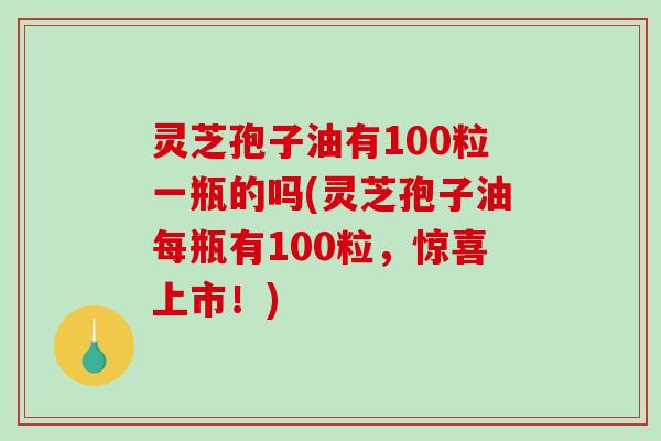 灵芝孢子油有100粒一瓶的吗(灵芝孢子油每瓶有100粒，惊喜上市！)