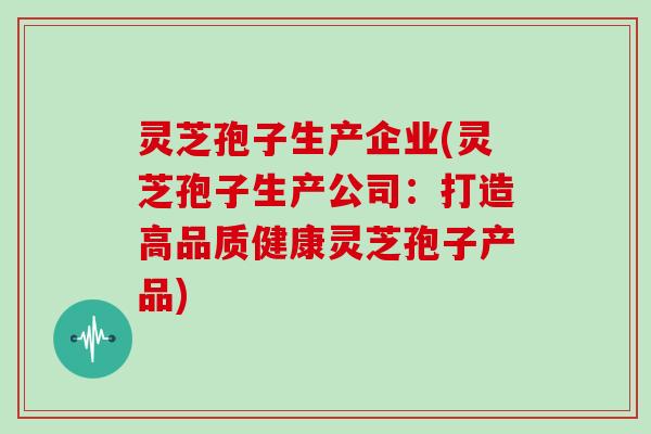 灵芝孢子生产企业(灵芝孢子生产公司：打造高品质健康灵芝孢子产品)