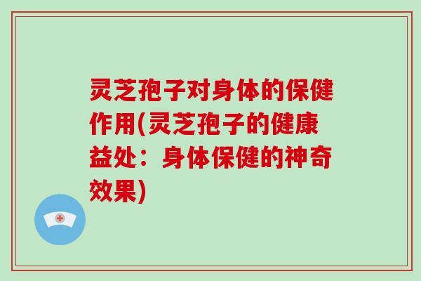 灵芝孢子对身体的保健作用(灵芝孢子的健康益处：身体保健的神奇效果)