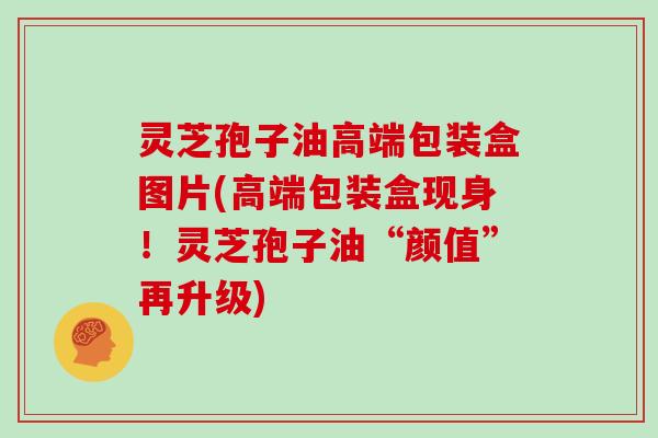 灵芝孢子油高端包装盒图片(高端包装盒现身！灵芝孢子油“颜值”再升级)