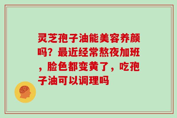 灵芝孢子油能美容养颜吗？近经常熬夜加班，脸色都变黄了，吃孢子油可以调理吗
