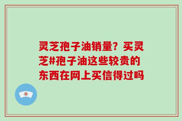 灵芝孢子油销量？买灵芝#孢子油这些较贵的东西在网上买信得过吗