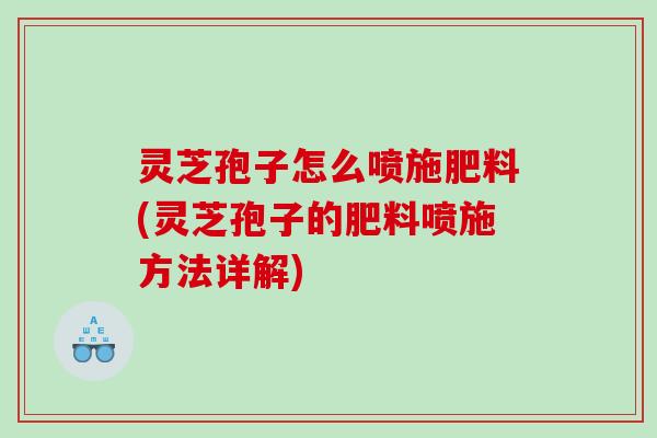 灵芝孢子怎么喷施肥料(灵芝孢子的肥料喷施方法详解)