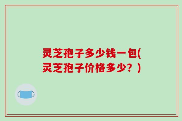 灵芝孢子多少钱一包(灵芝孢子价格多少？)