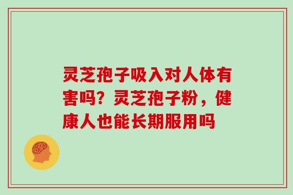 灵芝孢子吸入对人体有害吗？灵芝孢子粉，健康人也能长期服用吗