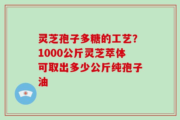 灵芝孢子多糖的工艺？1000公斤灵芝萃体可取出多少公斤纯孢子油
