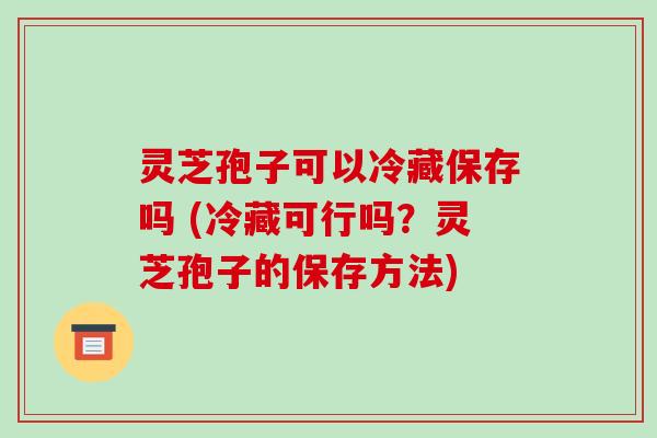 灵芝孢子可以冷藏保存吗 (冷藏可行吗？灵芝孢子的保存方法)
