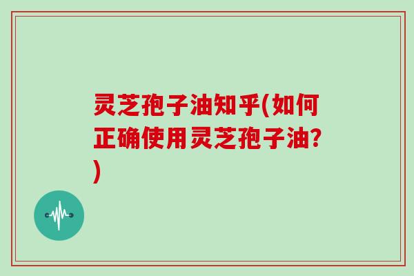 灵芝孢子油知乎(如何正确使用灵芝孢子油？)