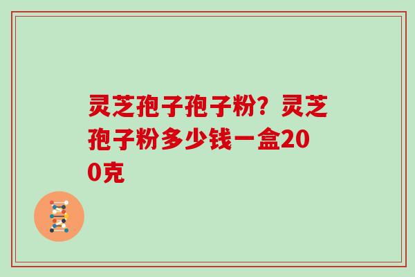 灵芝孢子孢子粉？灵芝孢子粉多少钱一盒200克
