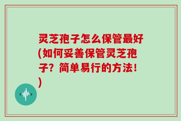 灵芝孢子怎么保管好(如何妥善保管灵芝孢子？简单易行的方法！)