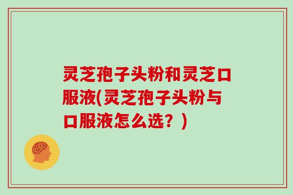 灵芝孢子头粉和灵芝口服液(灵芝孢子头粉与口服液怎么选？)