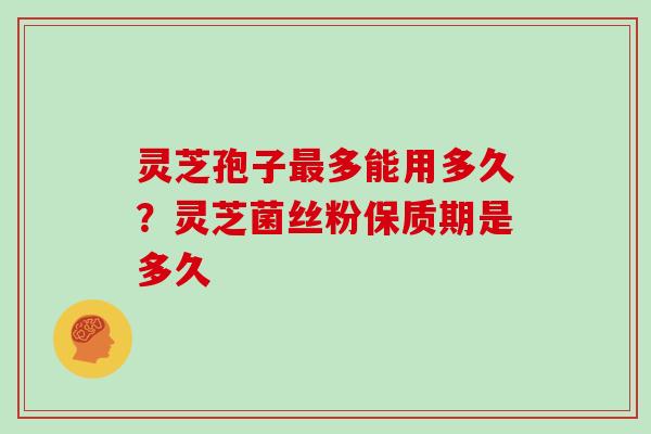 灵芝孢子多能用多久？灵芝菌丝粉保质期是多久