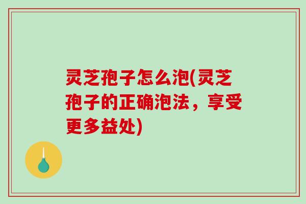 灵芝孢子怎么泡(灵芝孢子的正确泡法，享受更多益处)