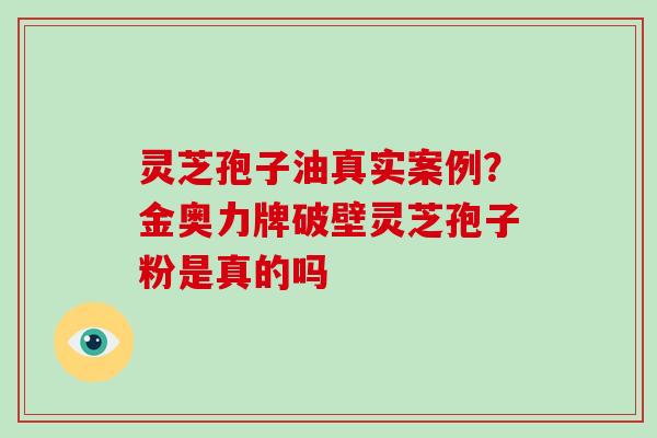 灵芝孢子油真实案例？金奥力牌破壁灵芝孢子粉是真的吗