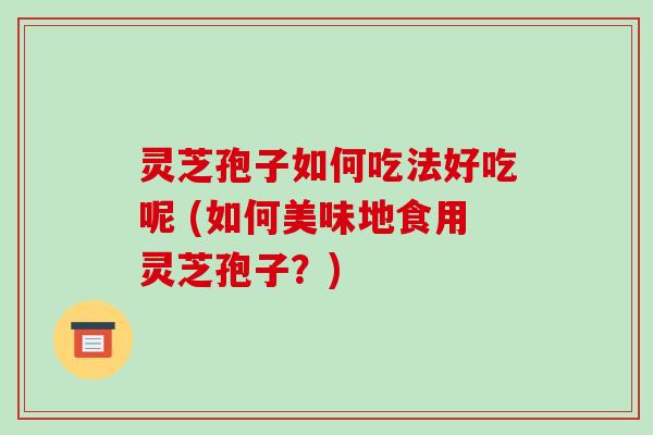 灵芝孢子如何吃法好吃呢 (如何美味地食用灵芝孢子？)