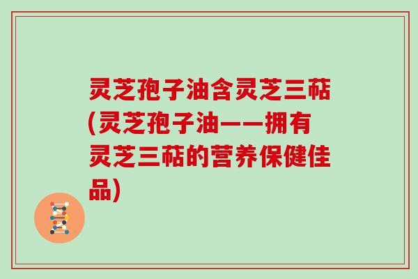 灵芝孢子油含灵芝三萜(灵芝孢子油——拥有灵芝三萜的营养保健佳品)