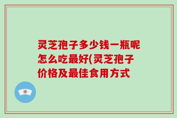灵芝孢子多少钱一瓶呢怎么吃好(灵芝孢子价格及佳食用方式