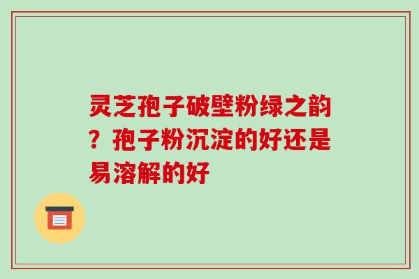灵芝孢子破壁粉绿之韵？孢子粉沉淀的好还是易溶解的好