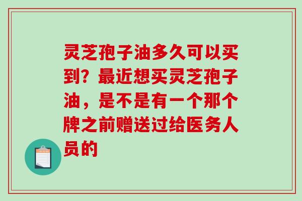 灵芝孢子油多久可以买到？近想买灵芝孢子油，是不是有一个那个牌之前赠送过给医务人员的