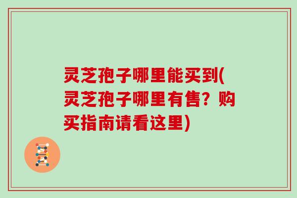 灵芝孢子哪里能买到(灵芝孢子哪里有售？购买指南请看这里)