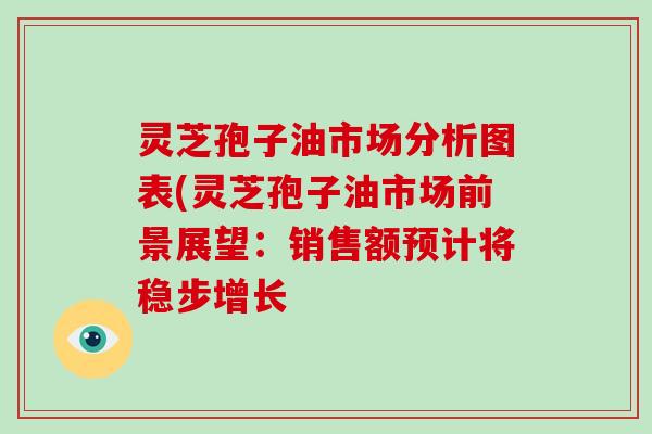 灵芝孢子油市场分析图表(灵芝孢子油市场前景展望：销售额预计将稳步增长