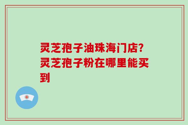 灵芝孢子油珠海门店？灵芝孢子粉在哪里能买到