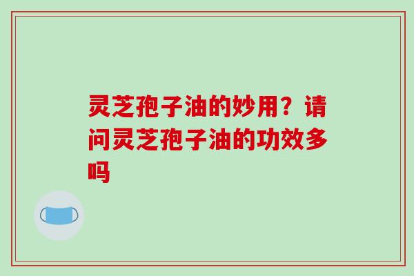 灵芝孢子油的妙用？请问灵芝孢子油的功效多吗