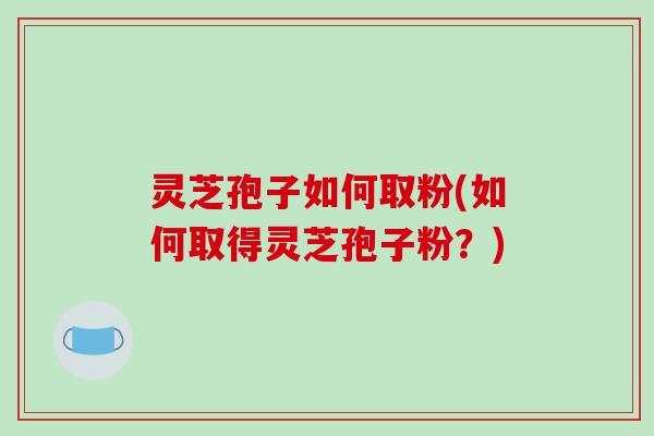 灵芝孢子如何取粉(如何取得灵芝孢子粉？)