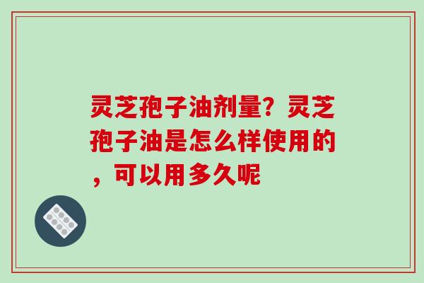 灵芝孢子油剂量？灵芝孢子油是怎么样使用的，可以用多久呢