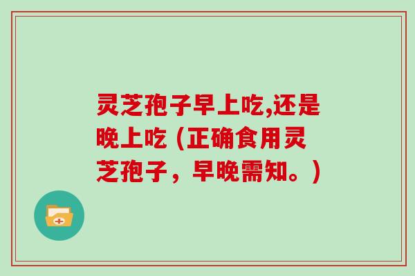 灵芝孢子早上吃,还是晚上吃 (正确食用灵芝孢子，早晚需知。)