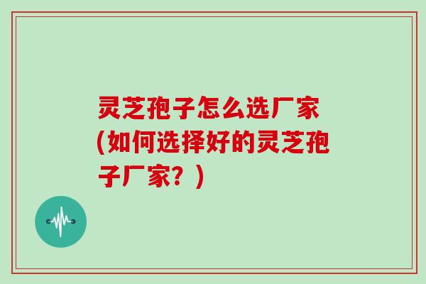 灵芝孢子怎么选厂家 (如何选择好的灵芝孢子厂家？)