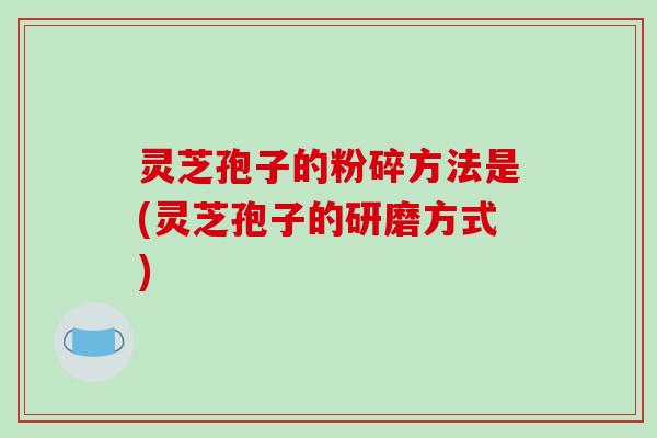 灵芝孢子的粉碎方法是(灵芝孢子的研磨方式)