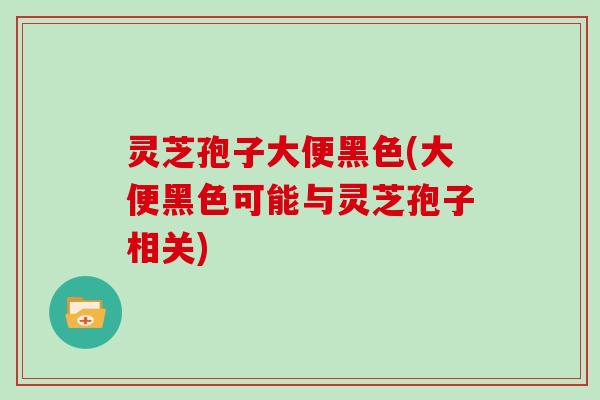 灵芝孢子大便黑色(大便黑色可能与灵芝孢子相关)